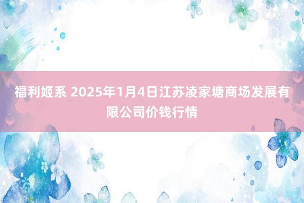 福利姬系 2025年1月4日江苏凌家塘商场发展有限公司价钱行情