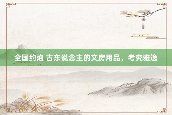 全国约炮 古东说念主的文房用品，考究雅逸