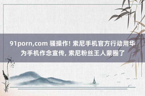 91porn,com 骚操作! 索尼手机官方行动用华为手机作念宣传, 索尼粉丝王人蒙圈了