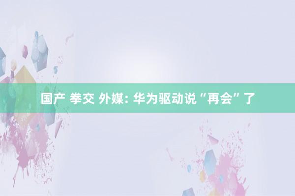 国产 拳交 外媒: 华为驱动说“再会”了