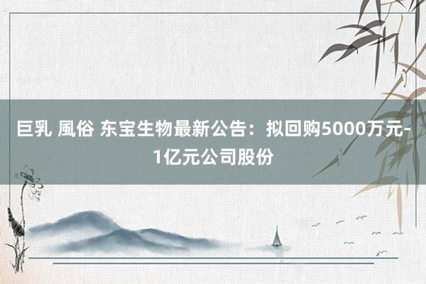 巨乳 風俗 东宝生物最新公告：拟回购5000万元-1亿元公司股份