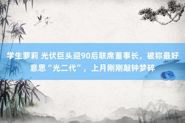 学生萝莉 光伏巨头迎90后联席董事长，被称最好意思“光二代”，上月刚刚敲钟梦碎