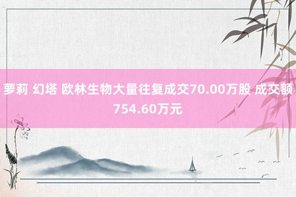 萝莉 幻塔 欧林生物大量往复成交70.00万股 成交额754.60万元