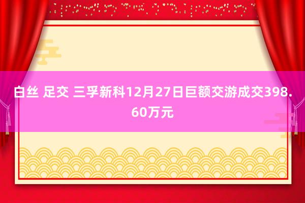 白丝 足交 三孚新科12月27日巨额交游成交398.60万元