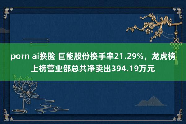 porn ai换脸 巨能股份换手率21.29%，龙虎榜上榜营业部总共净卖出394.19万元