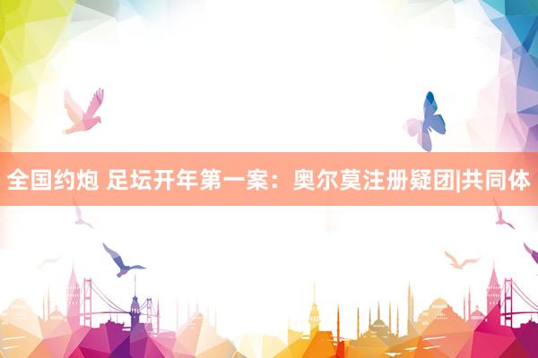 全国约炮 足坛开年第一案：奥尔莫注册疑团|共同体