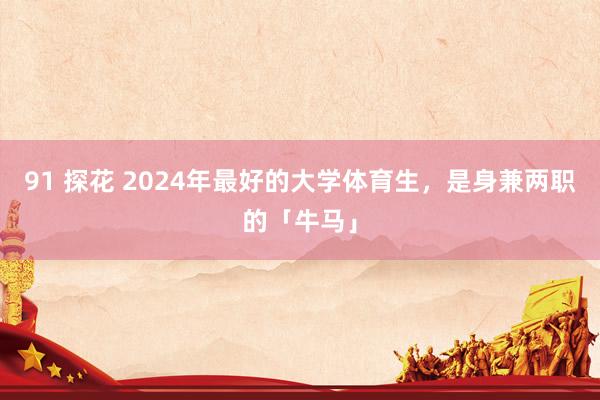 91 探花 2024年最好的大学体育生，是身兼两职的「牛马」