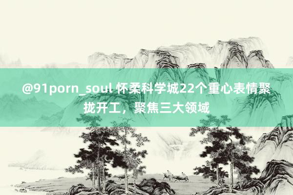 @91porn_soul 怀柔科学城22个重心表情聚拢开工，聚焦三大领域