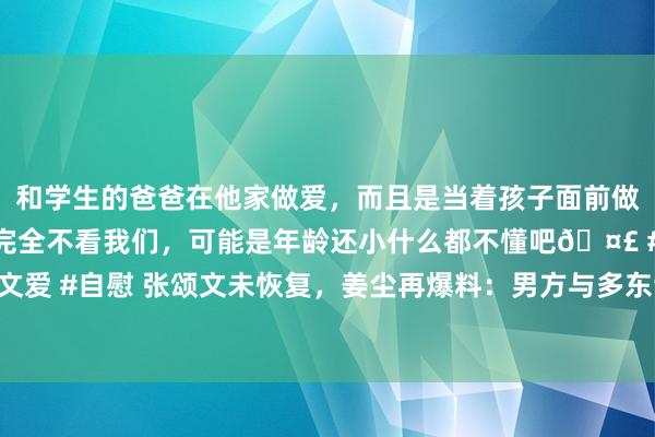 和学生的爸爸在他家做爱，而且是当着孩子面前做爱，太刺激了，孩子完全不看我们，可能是年龄还小什么都不懂吧🤣 #同城 #文爱 #自慰 张颂文未恢复，姜尘再爆料：男方与多东谈主有染，在推拿店买特等作事