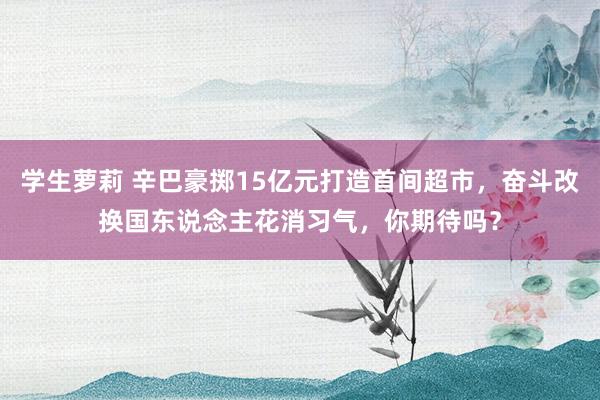 学生萝莉 辛巴豪掷15亿元打造首间超市，奋斗改换国东说念主花消习气，你期待吗？
