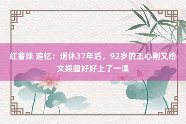 红薯妹 追忆：退休37年后，92岁的王心刚又给文娱圈好好上了一课