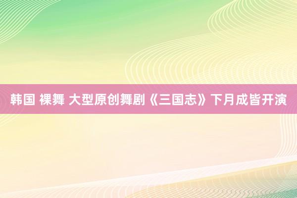 韩国 裸舞 大型原创舞剧《三国志》下月成皆开演