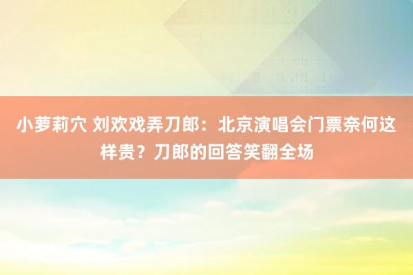 小萝莉穴 刘欢戏弄刀郎：北京演唱会门票奈何这样贵？刀郎的回答笑翻全场