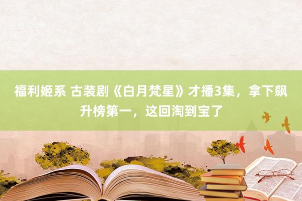 福利姬系 古装剧《白月梵星》才播3集，拿下飙升榜第一，这回淘到宝了