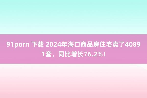 91porn 下载 2024年海口商品房住宅卖了40891套，同比增长76.2%！