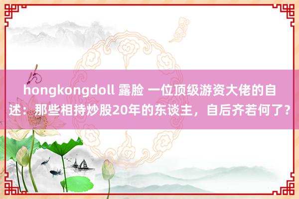 hongkongdoll 露脸 一位顶级游资大佬的自述：那些相持炒股20年的东谈主，自后齐若何了？