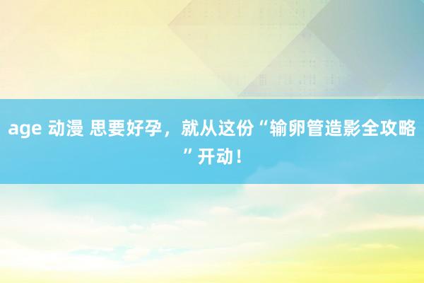 age 动漫 思要好孕，就从这份“输卵管造影全攻略”开动！