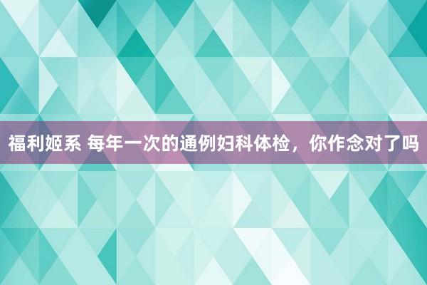 福利姬系 每年一次的通例妇科体检，你作念对了吗
