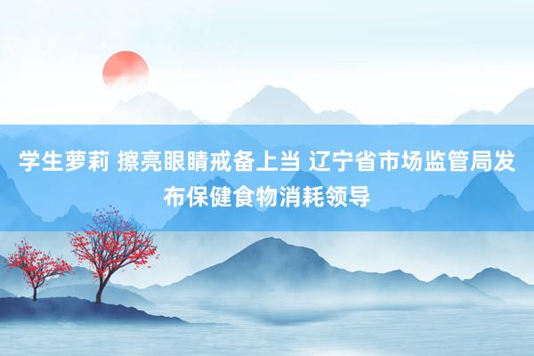 学生萝莉 擦亮眼睛戒备上当 辽宁省市场监管局发布保健食物消耗领导