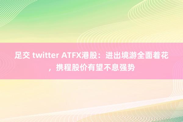 足交 twitter ATFX港股：进出境游全面着花，携程股价有望不息强势