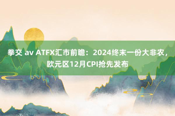拳交 av ATFX汇市前瞻：2024终末一份大非农，欧元区12月CPI抢先发布