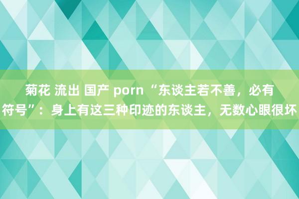 菊花 流出 国产 porn “东谈主若不善，必有符号”：身上有这三种印迹的东谈主，无数心眼很坏
