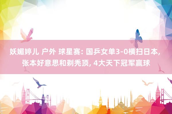 妖媚婷儿 户外 球星赛: 国乒女单3-0横扫日本, 张本好意思和剃秃顶, 4大天下冠军赢球
