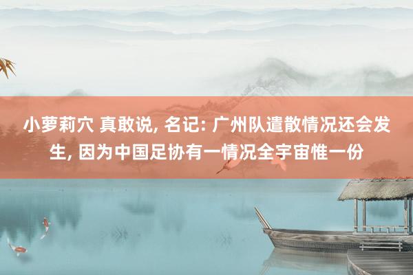 小萝莉穴 真敢说, 名记: 广州队遣散情况还会发生, 因为中国足协有一情况全宇宙惟一份