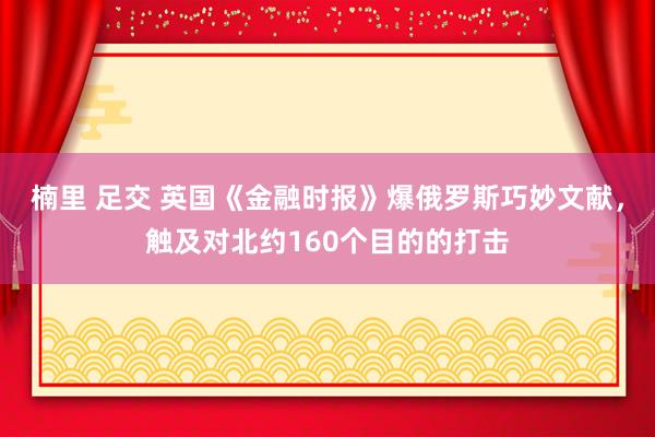 楠里 足交 英国《金融时报》爆俄罗斯巧妙文献，触及对北约160个目的的打击