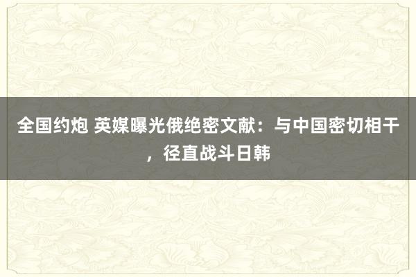全国约炮 英媒曝光俄绝密文献：与中国密切相干，径直战斗日韩