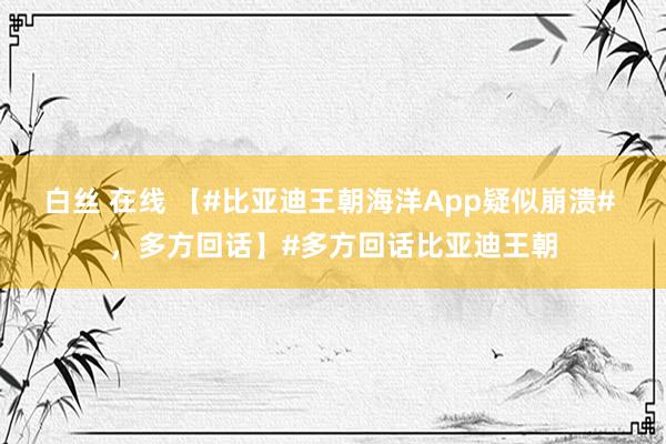 白丝 在线 【#比亚迪王朝海洋App疑似崩溃# ，多方回话】#多方回话比亚迪王朝
