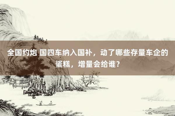 全国约炮 国四车纳入国补，动了哪些存量车企的蛋糕，增量会给谁？