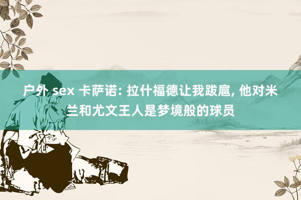 户外 sex 卡萨诺: 拉什福德让我跋扈, 他对米兰和尤文王人是梦境般的球员