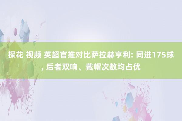 探花 视频 英超官推对比萨拉赫亨利: 同进175球, 后者双响、戴帽次数均占优