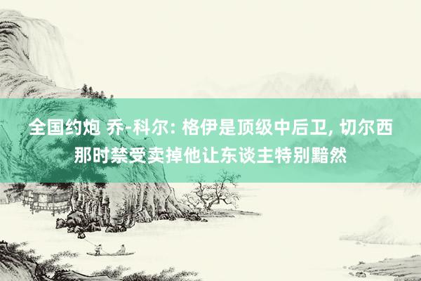 全国约炮 乔-科尔: 格伊是顶级中后卫, 切尔西那时禁受卖掉他让东谈主特别黯然
