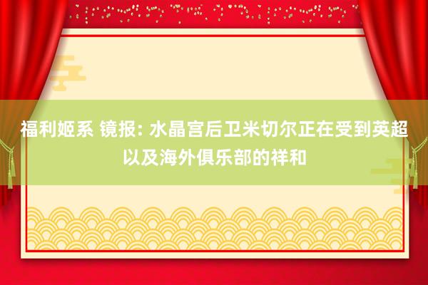 福利姬系 镜报: 水晶宫后卫米切尔正在受到英超以及海外俱乐部的祥和