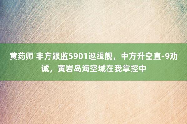 黄药师 非方跟监5901巡缉舰，中方升空直-9劝诫，黄岩岛海空域在我掌控中