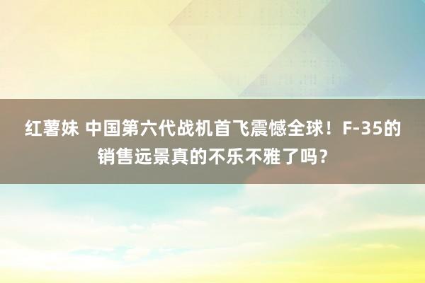 红薯妹 中国第六代战机首飞震憾全球！F-35的销售远景真的不乐不雅了吗？