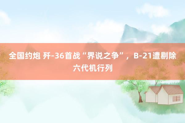 全国约炮 歼-36首战“界说之争”，B-21遭剔除六代机行列