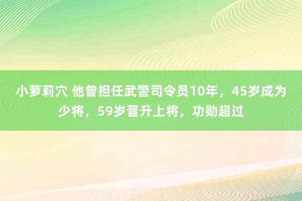 小萝莉穴 他曾担任武警司令员10年，45岁成为少将，59岁晋升上将，功勋超过