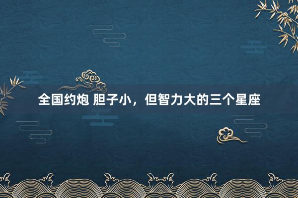 全国约炮 胆子小，但智力大的三个星座