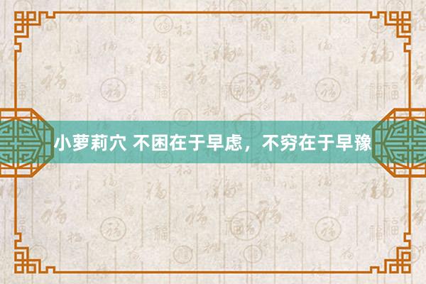 小萝莉穴 不困在于早虑，不穷在于早豫