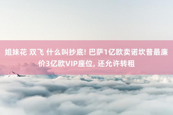 姐妹花 双飞 什么叫抄底! 巴萨1亿欧卖诺坎普最廉价3亿欧VIP座位, 还允许转租