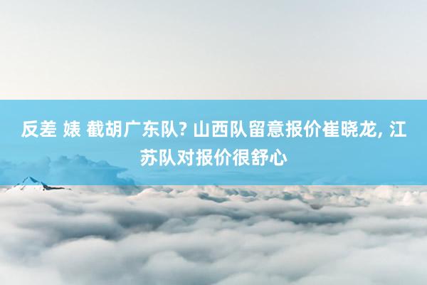反差 婊 截胡广东队? 山西队留意报价崔晓龙, 江苏队对报价很舒心