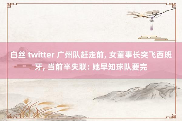 白丝 twitter 广州队赶走前, 女董事长突飞西班牙, 当前半失联: 她早知球队要完