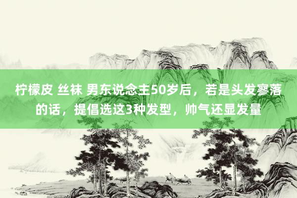 柠檬皮 丝袜 男东说念主50岁后，若是头发寥落的话，提倡选这3种发型，帅气还显发量