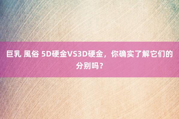 巨乳 風俗 5D硬金VS3D硬金，你确实了解它们的分别吗？