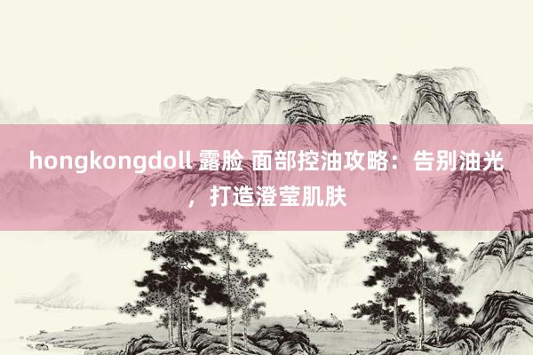 hongkongdoll 露脸 面部控油攻略：告别油光，打造澄莹肌肤