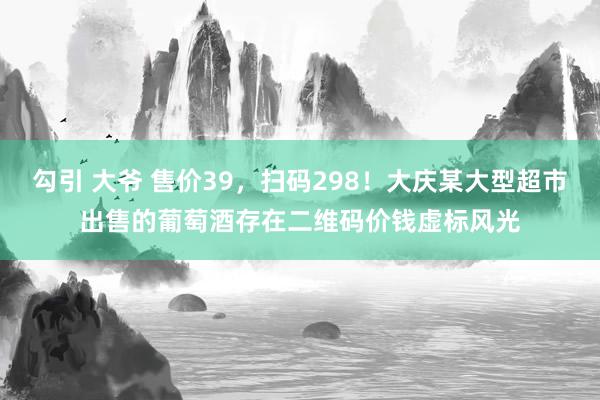 勾引 大爷 售价39，扫码298！大庆某大型超市出售的葡萄酒存在二维码价钱虚标风光