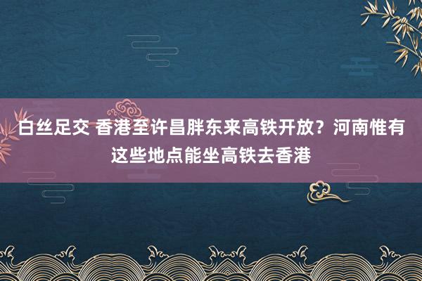 白丝足交 香港至许昌胖东来高铁开放？河南惟有这些地点能坐高铁去香港